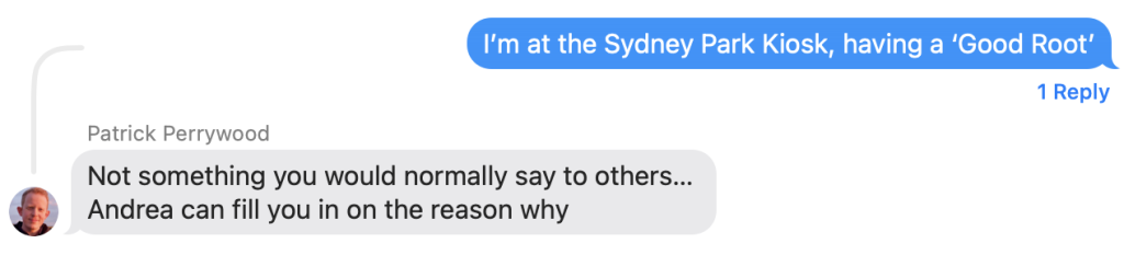 A text message exchange between me and son Patrick. I say "I'm at the Sydney Park Kiosk having a 'Good Root'"
Patrick says "Not something you would normally say to others… Andrea can fill you in on the reason why"